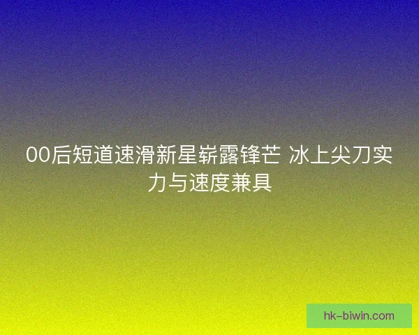 00后短道速滑新星崭露锋芒 冰上尖刀实力与速度兼具