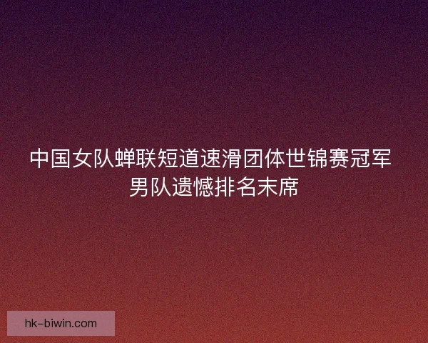 中国女队蝉联短道速滑团体世锦赛冠军 男队遗憾排名末席
