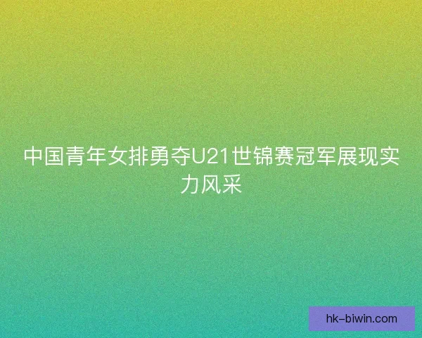 中国青年女排勇夺U21世锦赛冠军展现实力风采