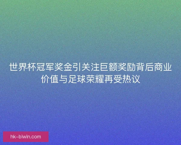 世界杯冠军奖金引关注巨额奖励背后商业价值与足球荣耀再受热议
