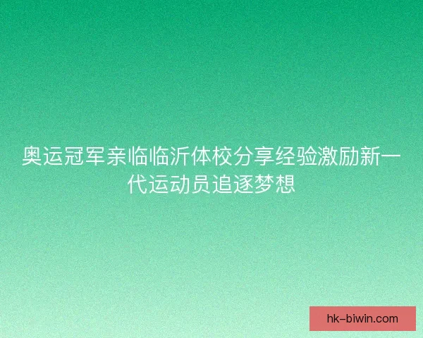 奥运冠军亲临临沂体校分享经验激励新一代运动员追逐梦想